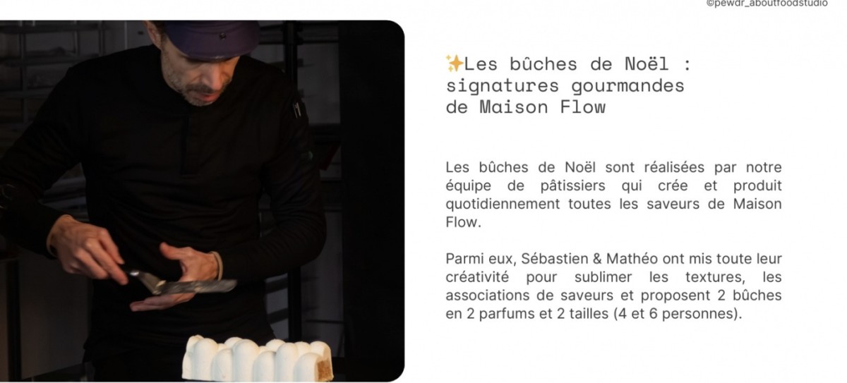✨
 Les bûches de Noël :
 signatures gourmandes
 de Maison Flow
 Les bûches de Noël sont réalisées par notre
 équipe de pâtissiers qui crée et produit
 quotidiennement toutes les saveurs de Maison
 Flow